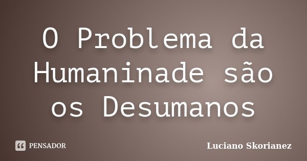 O Problema da Humaninade são os Desumanos... Frase de Luciano Skorianez.