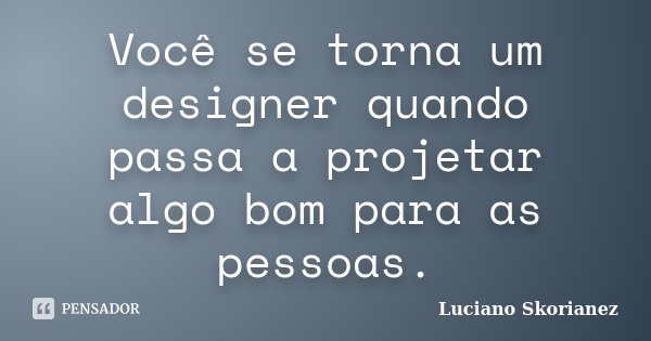 Você se torna um designer quando passa a projetar algo bom para as pessoas.... Frase de Luciano Skorianez.