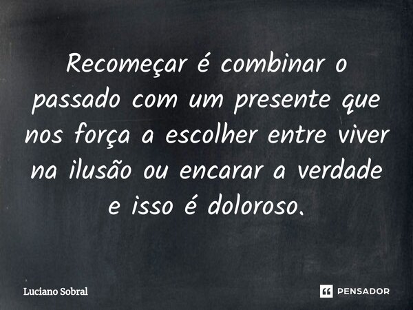 Recomeçar é combinar o passado com um presente que nos força a escolher entre viver na ilusão ou encarar a verdade e isso é doloroso.... Frase de Luciano Sobral.
