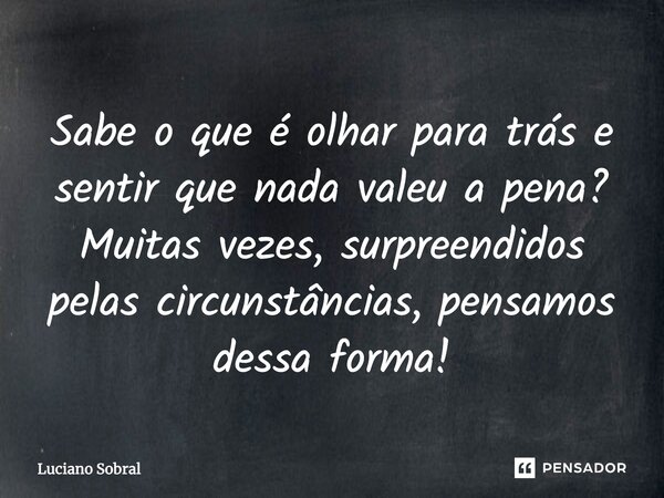 Sabe o que é olhar para trás e sentir que nada valeu a pena? Muitas vezes, surpreendidos pelas circunstâncias, pensamos dessa forma!... Frase de Luciano Sobral.