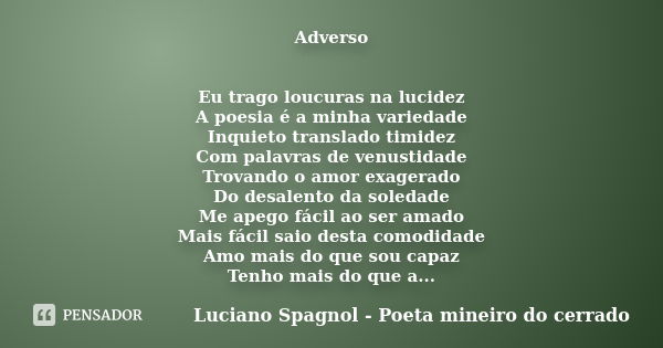 Adverso Eu trago loucuras na lucidez A poesia é a minha variedade Inquieto translado timidez Com palavras de venustidade Trovando o amor exagerado Do desalento ... Frase de Luciano Spagnol - Poeta mineiro do cerrado.