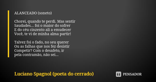 ALANCEADO (soneto) Chorei, quando te perdi. Mas sentir Saudades... foi o maior do sofrer E do céu cinzento ali a emudecer Você, te vi de minha alma partir! Talv... Frase de Luciano Spagnol - poeta do cerrado.