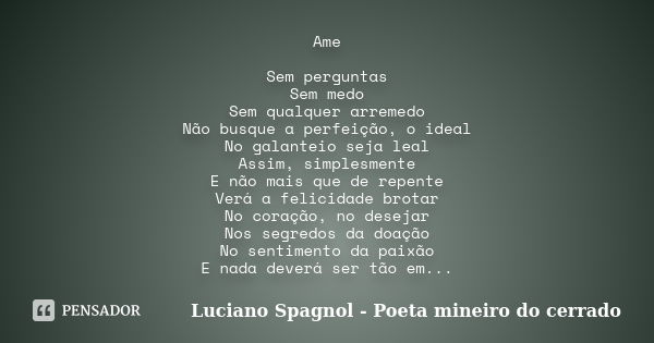 Ame Sem perguntas Sem medo Sem qualquer arremedo Não busque a perfeição, o ideal No galanteio seja leal Assim, simplesmente E não mais que de repente Verá a fel... Frase de Luciano Spagnol - Poeta mineiro do cerrado.