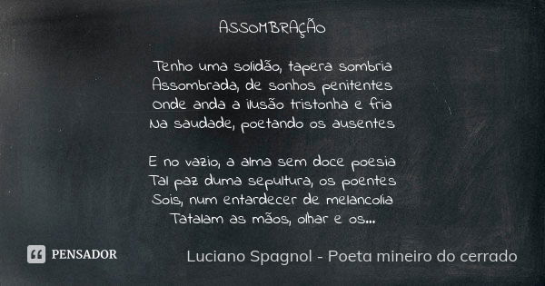 ASSOMBRAÇÃO Tenho uma solidão, tapera sombria Assombrada, de sonhos penitentes Onde anda a ilusão tristonha e fria Na saudade, poetando os ausentes E no vazio, ... Frase de Luciano Spagnol - poeta mineiro do cerrado.