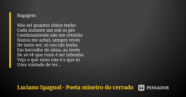 Bagagem Não sei quantos chãos tenho Cada instante um sob os pés Continuamente não me retenho Nunca me achei, sempre revés De tanto ser, só sou um lenho Em borra... Frase de Luciano Spagnol - poeta mineiro do cerrado.