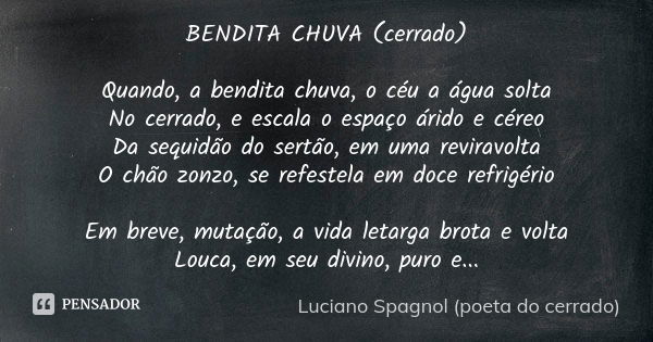 BENDITA CHUVA (cerrado) Quando, a bendita chuva, o céu a água solta No cerrado, e escala o espaço árido e céreo Da sequidão do sertão, em uma reviravolta O chão... Frase de Luciano Spagnol - poeta do cerrado.