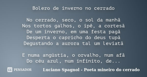 Bolero de inverno no cerrado No cerrado, seco, o sol da manhã Nos tortos galhos, o ipê, a cortesã De um inverno, em uma festa pagã Desperta o capricho do deus t... Frase de Luciano Spagnol - poeta mineiro do cerrado.