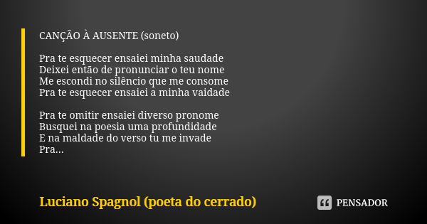 CANÇÃO À AUSENTE (soneto) Pra te esquecer ensaiei minha saudade
Deixei então de pronunciar o teu nome
Me escondi no silêncio que me consome
Pra te esquecer ensa... Frase de Luciano Spagnol - poeta do cerrado.