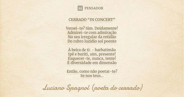 CERRADO “IN CONCERT” Versei-te? Sim. Doidamente!
Admirei-te com admiração
No seu irregular da retidão
Do rubro luzidio sol poente À beira de ti: - barbatimão
Ip... Frase de Luciano Spagnol - poeta do cerrado.