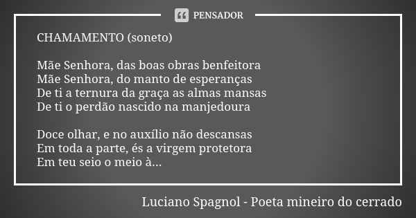 CHAMAMENTO (soneto) Mãe Senhora, das boas obras benfeitora Mãe Senhora, do manto de esperanças De ti a ternura da graça as almas mansas De ti o perdão nascido n... Frase de Luciano Spagnol - poeta mineiro do cerrado.