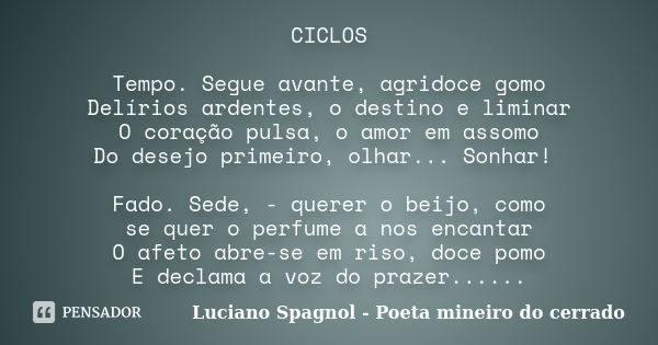 CICLOS Tempo. Segue avante, agridoce gomo Delírios ardentes, o destino e liminar O coração pulsa, o amor em assomo Do desejo primeiro, olhar... Sonhar! Fado. Se... Frase de Luciano Spagnol - poeta mineiro do cerrado.