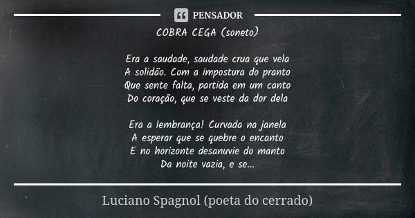 COBRA CEGA (soneto) Era a saudade, saudade crua que vela
A solidão. Com a impostura do pranto
Que sente falta, partida em um canto
Do coração, que se veste da d... Frase de Luciano Spagnol - poeta do cerrado.