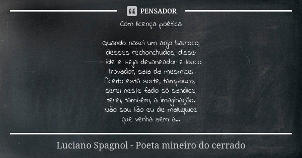 Com licença poética Quando nasci um anjo barroco, desses rechonchudos, disse: - ide e seja devaneador e louco trovador, saia da mesmice. Aceito está sorte, tamp... Frase de Luciano Spagnol - poeta mineiro do cerrado.