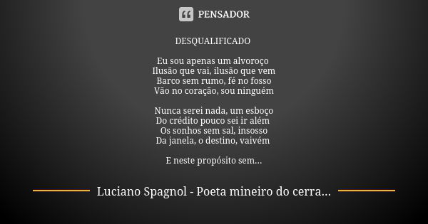 DESQUALIFICADO Eu sou apenas um alvoroço Ilusão que vai, ilusão que vem Barco sem rumo, fé no fosso Vão no coração, sou ninguém Nunca serei nada, um esboço Do c... Frase de Luciano Spagnol - poeta mineiro do cerrado.