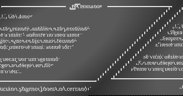 [...] do Amor [...] e tão grande, sublime e tão profundo Chega-te a mim! - adentre no meu amor Sempre digo: e que se faça mais fecundo E neste mundo, quero-te m... Frase de Luciano Spagnol - poeta do cerrado.