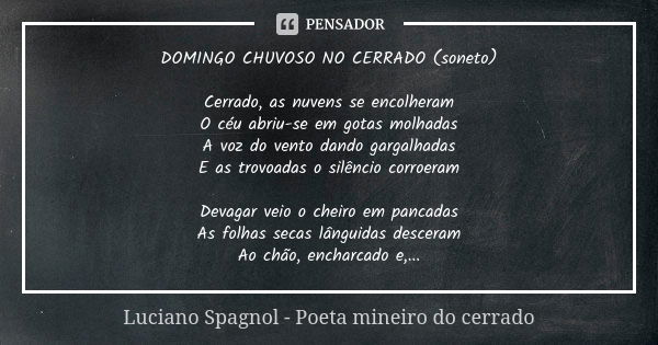 DOMINGO CHUVOSO NO CERRADO (soneto) Cerrado, as nuvens se encolheram O céu abriu-se em gotas molhadas A voz do vento dando gargalhadas E as trovoadas o silêncio... Frase de Luciano Spagnol - poeta mineiro do cerrado.