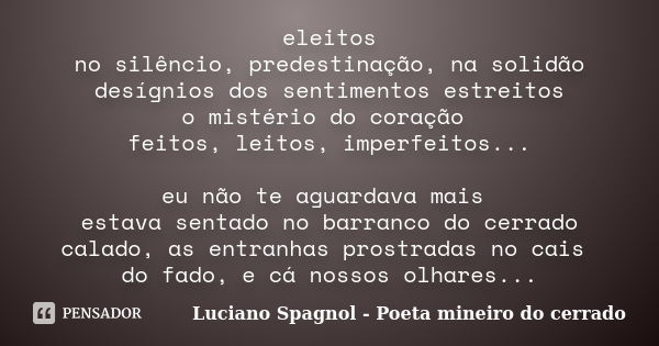 eleitos no silêncio, predestinação, na solidão desígnios dos sentimentos estreitos o mistério do coração feitos, leitos, imperfeitos... eu não te aguardava mais... Frase de Luciano Spagnol - poeta mineiro do cerrado.