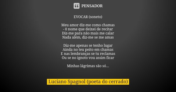EVOCAR (soneto) Meu amor diz-me como chamas
- 0 nome que deixei de recitar
Diz-me para não mais me calar
Nada além, diz-me se me amas Diz-me apenas se tenho lug... Frase de Luciano Spagnol - poeta do cerrado.