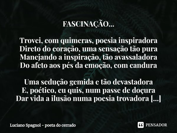 ⁠FASCINAÇÃO... Trovei, com quimeras, poesia inspiradora
Direto do coração, uma sensação tão pura
Manejando a inspiração, tão avassaladora
Do afeto aos pés da em... Frase de Luciano Spagnol - poeta do cerrado.