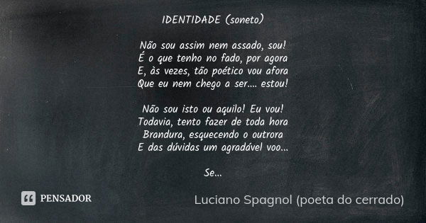 IDENTIDADE (soneto) Não sou assim nem assado, sou!
É o que tenho no fado, por agora
E, às vezes, tão poético vou afora
Que eu nem chego a ser.… estou! Não sou i... Frase de Luciano Spagnol - poeta do cerrado.