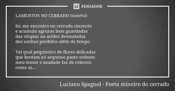 LAMENTOS NO CERRADO (soneto) Só, me encontro no cerrado cinzento e acumulo agruras bem guardadas das utopias na aridez desmaiadas dos sonhos perdidos além do te... Frase de Luciano Spagnol - poeta mineiro do cerrado.