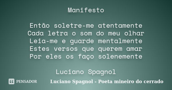 Manifesto Então soletre-me atentamente Cada letra o som do meu olhar Leia-me e guarde mentalmente Estes versos que querem amar Por eles os faço solenemente Luci... Frase de Luciano Spagnol - Poeta mineiro do cerrado.