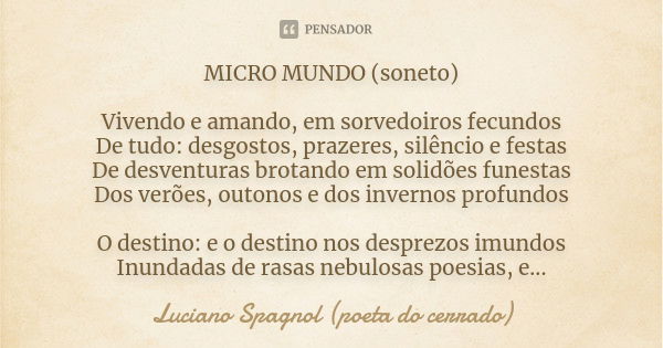 MICRO MUNDO (soneto) Vivendo e amando, em sorvedoiros fecundos De tudo: desgostos, prazeres, silêncio e festas De desventuras brotando em solidões funestas Dos ... Frase de Luciano Spagnol - poeta do cerrado.