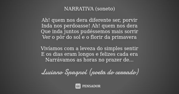 NARRATIVA (soneto) Ah! quem nos dera diferente ser, porvir
Inda nos perdoasse! Ah! quem nos dera
Que inda juntos pudéssemos mais sorrir
Ver o pôr do sol e o flo... Frase de Luciano Spagnol - poeta do cerrado.