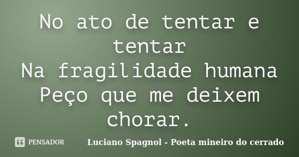 No ato de tentar e tentar Na fragilidade humana Peço que me deixem chorar.... Frase de Luciano Spagnol - Poeta mineiro do cerrado.