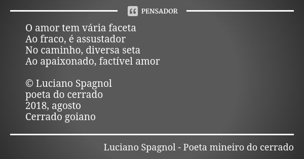 O amor tem vária faceta Ao fraco, é assustador No caminho, diversa seta Ao apaixonado, factível amor © Luciano Spagnol poeta do cerrado 2018, agosto Cerrado goi... Frase de Luciano Spagnol - poeta mineiro do cerrado.