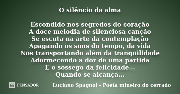 O silêncio da alma Escondido nos segredos do coração A doce melodia de silenciosa canção Se escuta na arte da contemplação Apagando os sons do tempo, da vida No... Frase de Luciano Spagnol - Poeta mineiro do cerrado.