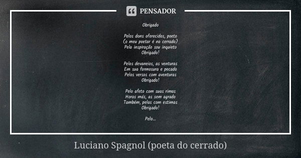 Obrigado Pelos dons oferecidos, poeto
(o meu poetar é no cerrado)
Pela inspiração sou inquieto
Obrigado! Pelos devaneios, as venturas
Em sua formosura e pecado
... Frase de Luciano Spagnol - poeta do cerrado.