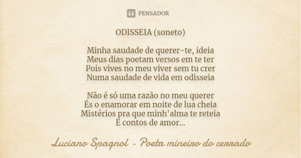 ODISSEIA (soneto) Minha saudade de querer-te, ideia Meus dias poetam versos em te ter Pois vives no meu viver sem tu crer Numa saudade de vida em odisseia Não é... Frase de Luciano Spagnol - poeta mineiro do cerrado.