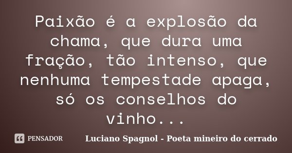 Paixão é a explosão da chama, que dura uma fração, tão intenso, que nenhuma tempestade apaga, só os conselhos do vinho...... Frase de Luciano Spagnol - Poeta mineiro do cerrado.