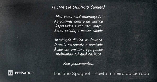 POEMA EM SILÊNCIO (soneto) Meu verso está amordaçado As palavras dentro da vidraça Represadas e tão sem graça Estou calado, o poetar calado Inspiração diluída n... Frase de Luciano Spagnol - poeta mineiro do cerrado.