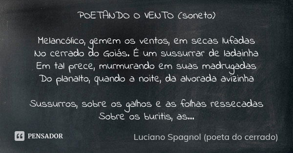 POETANDO O VENTO (soneto) Melancólico, gemem os ventos, em secas lufadas No cerrado do Goiás. É um sussurrar de ladainha Em tal prece, murmurando em suas madrug... Frase de Luciano Spagnol - poeta do cerrado.