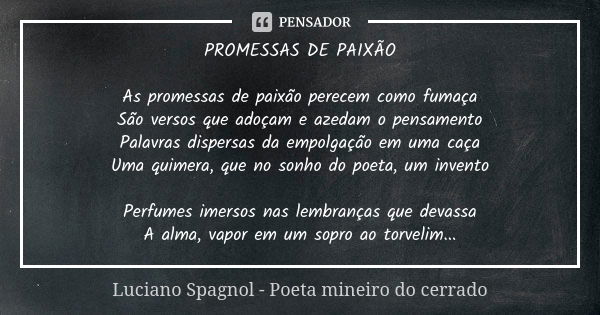 PROMESSAS DE PAIXÃO As promessas de paixão perecem como fumaça São versos que adoçam e azedam o pensamento Palavras dispersas da empolgação em uma caça Uma quim... Frase de Luciano Spagnol - poeta mineiro do cerrado.