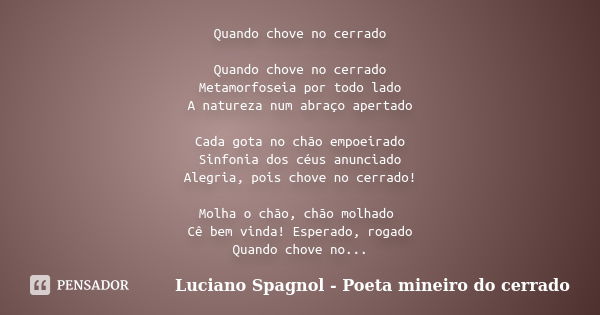 Quando chove no cerrado Quando chove no cerrado Metamorfoseia por todo lado A natureza num abraço apertado Cada gota no chão empoeirado Sinfonia dos céus anunci... Frase de Luciano Spagnol - Poeta mineiro do cerrado.