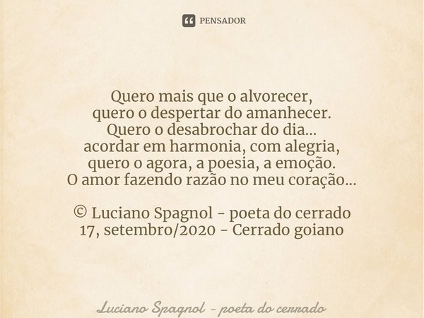 Quero mais que o alvorecer, quero o despertar do amanhecer. Quero o desabrochar do dia... acordar em harmonia, com alegria, quero o agora, a poesia, a emoção. O... Frase de Luciano Spagnol - poeta do cerrado.