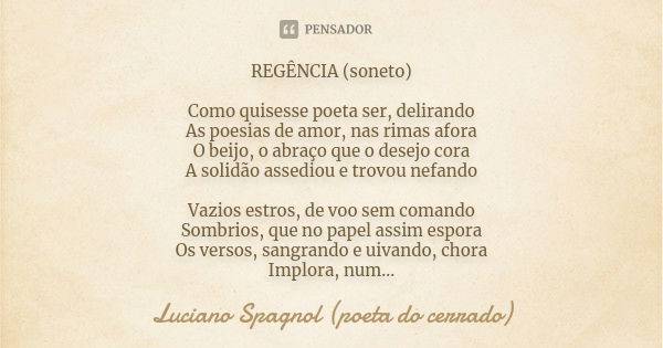 REGÊNCIA (soneto) Como quisesse poeta ser, delirando As poesias de amor, nas rimas afora O beijo, o abraço que o desejo cora A solidão assediou e trovou nefando... Frase de Luciano Spagnol - poeta do cerrado.