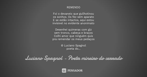 REMENDO Foi o devaneio que guilhotinou os sonhos. Os fez sem aparato E se estão intactos, aqui estou invisível no evidente anonimato Desenhei quimeras com giz s... Frase de Luciano Spagnol - poeta mineiro do cerrado.