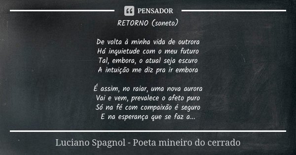 RETORNO (soneto) De volta à minha vida de outrora Há inquietude com o meu futuro Tal, embora, o atual seja escuro A intuição me diz pra ir embora É assim, no ra... Frase de Luciano Spagnol - poeta mineiro do cerrado.