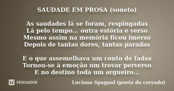 SAUDADE EM PROSA (soneto) As saudades lá se foram, respingadas Lá pelo tempo... outra estória e verso Mesmo assim na memória ficou imerso Depois de tantas dores... Frase de Luciano Spagnol - poeta do cerrado.