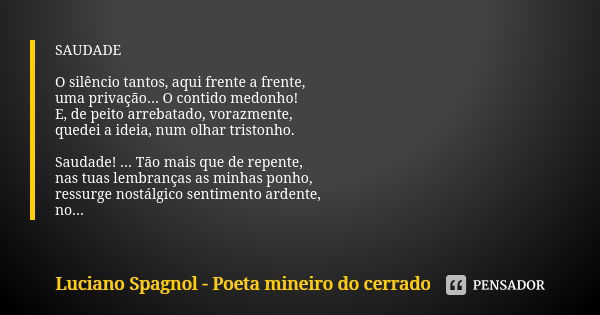 SAUDADE O silêncio tantos, aqui frente a frente, uma privação... O contido medonho! E, de peito arrebatado, vorazmente, quedei a ideia, num olhar tristonho. Sau... Frase de Luciano Spagnol - poeta mineiro do cerrado.