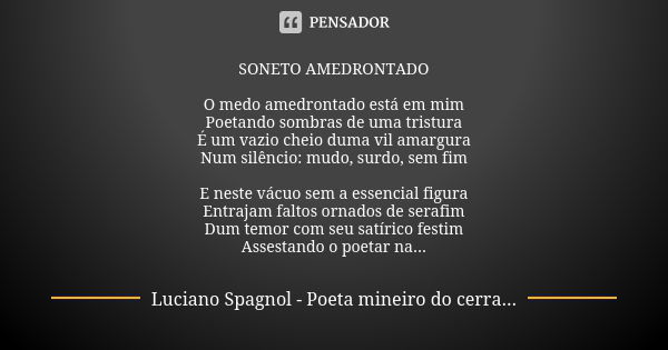 SONETO AMEDRONTADO O medo amedrontado está em mim Poetando sombras de uma tristura É um vazio cheio duma vil amargura Num silêncio: mudo, surdo, sem fim E neste... Frase de Luciano Spagnol - poeta mineiro do cerrado.