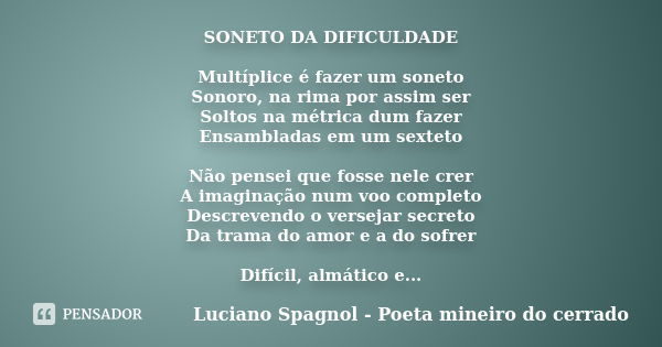 SONETO DA DIFICULDADE Multíplice é fazer um soneto Sonoro, na rima por assim ser Soltos na métrica dum fazer Ensambladas em um sexteto Não pensei que fosse nele... Frase de Luciano Spagnol - poeta mineiro do cerrado.