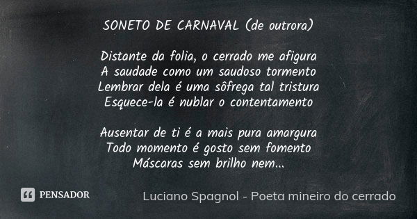 SONETO DE CARNAVAL (de outrora) Distante da folia, o cerrado me afigura A saudade como um saudoso tormento Lembrar dela é uma sôfrega tal tristura Esquece-la é ... Frase de Luciano Spagnol - poeta mineiro do cerrado.