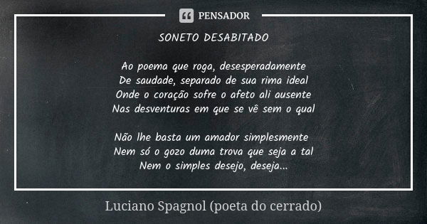 SONETO DESABITADO Ao poema que roga, desesperadamente De saudade, separado de sua rima ideal Onde o coração sofre o afeto ali ausente Nas desventuras em que se ... Frase de Luciano Spagnol - poeta do cerrado.