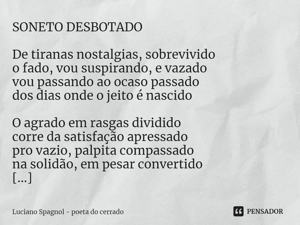 ⁠SONETO DESBOTADO De tiranas nostalgias, sobrevivido
o fado, vou suspirando, e vazado
vou passando ao ocaso passado
dos dias onde o jeito é nascido O agrado em ... Frase de Luciano Spagnol - poeta do cerrado.