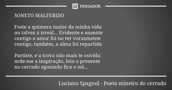 SONETO MALFERIDO Foste a quimera maior da minha vida ou talvez a irreal... Evidente e ausente contigo o amor foi no ter vorazmente contigo, também, a alma foi r... Frase de Luciano Spagnol - poeta mineiro do cerrado.